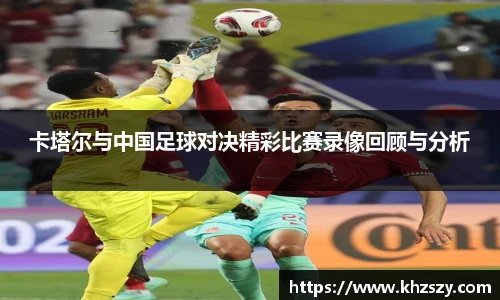 卡塔尔与中国足球对决精彩比赛录像回顾与分析