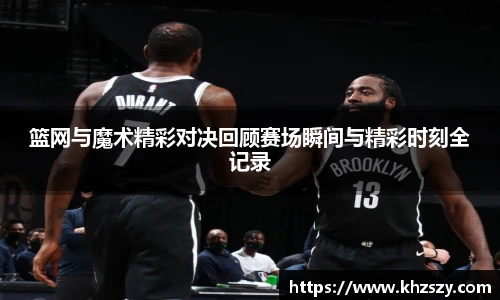 篮网与魔术精彩对决回顾赛场瞬间与精彩时刻全记录