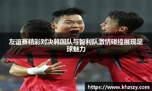友谊赛精彩对决韩国队与智利队激情碰撞展现足球魅力
